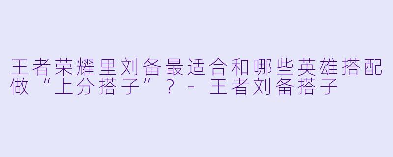 王者荣耀里刘备最适合和哪些英雄搭配做“上分搭子”？-王者刘备搭子