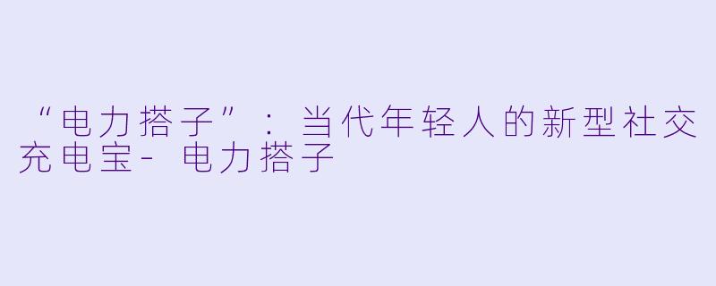 “电力搭子”：当代年轻人的新型社交充电宝-电力搭子