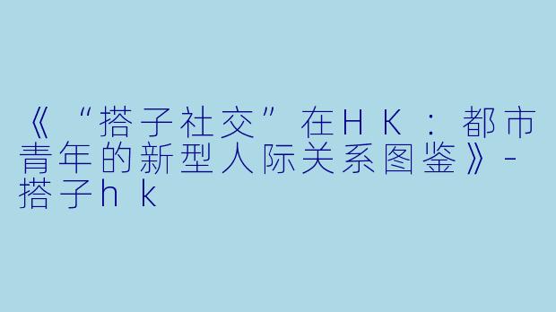 《“搭子社交”在HK：都市青年的新型人际关系图鉴》-搭子hk