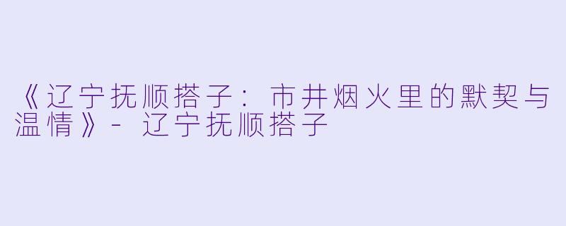 《辽宁抚顺搭子：市井烟火里的默契与温情》