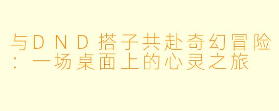 与DND搭子共赴奇幻冒险：一场桌面上的心灵之旅