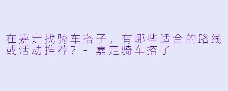 在嘉定找骑车搭子，有哪些适合的路线或活动推荐？-嘉定骑车搭子