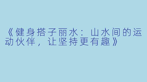 《健身搭子丽水：山水间的运动伙伴，让坚持更有趣》