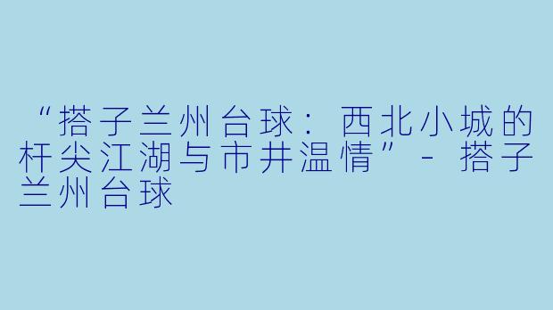 “搭子兰州台球：西北小城的杆尖江湖与市井温情”-搭子兰州台球