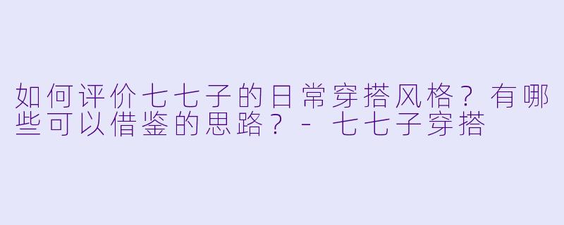 如何评价七七子的日常穿搭风格?有哪些可以借鉴的思路?