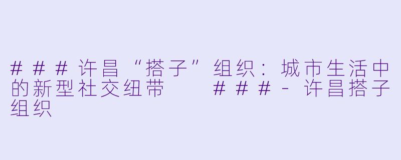 ###许昌“搭子”组织：城市生活中的新型社交纽带

###-许昌搭子组织
