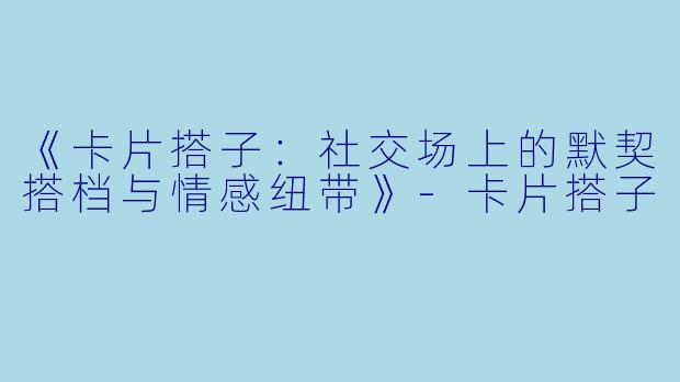 《卡片搭子：社交场上的默契搭档与情感纽带》-卡片搭子