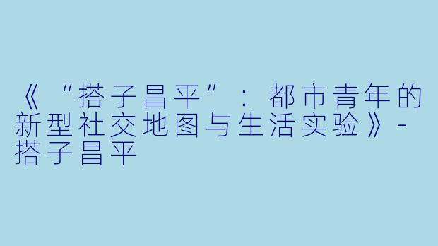 《“搭子昌平”：都市青年的新型社交地图与生活实验》-搭子昌平