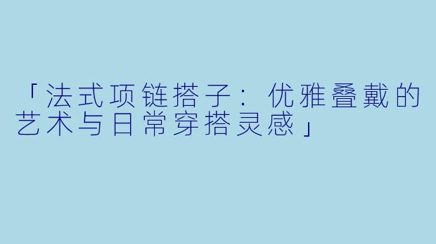 「法式项链搭子：优雅叠戴的艺术与日常穿搭灵感」