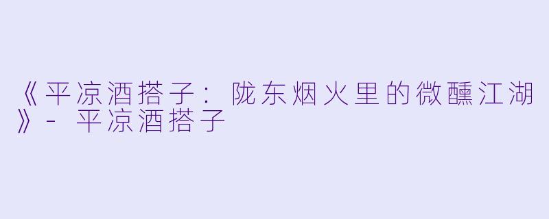 《平凉酒搭子：陇东烟火里的微醺江湖》-平凉酒搭子