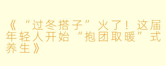 《“过冬搭子”火了！这届年轻人开始“抱团取暖”式养生》