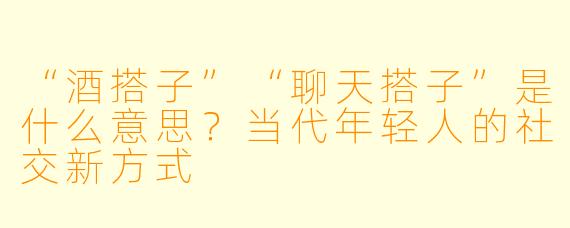 “酒搭子”“聊天搭子”是什么意思?当代年轻人的社交新方式