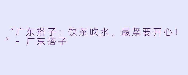 “广东搭子：饮茶吹水，最紧要开心！”-广东搭子