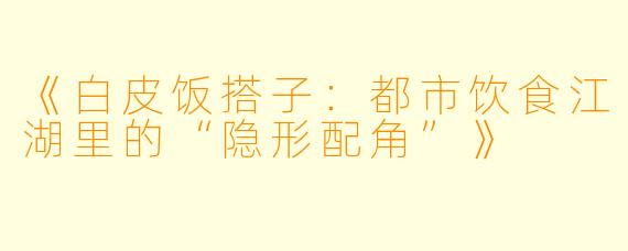 《白皮饭搭子：都市饮食江湖里的“隐形配角”》