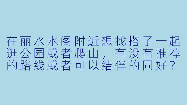 在丽水水阁附近想找搭子一起逛公园或者爬山,有没有推荐的路线或者可以结伴的同好?