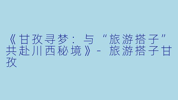 《甘孜寻梦：与“旅游搭子”共赴川西秘境》-旅游搭子甘孜