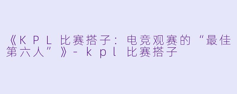《KPL比赛搭子：电竞观赛的“最佳第六人”》-kpl比赛搭子