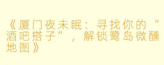 《厦门夜未眠：寻找你的“酒吧搭子”，解锁鹭岛微醺地图》
