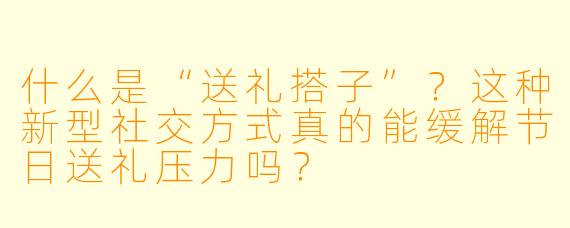 什么是“送礼搭子”？这种新型社交方式真的能缓解节日送礼压力吗？