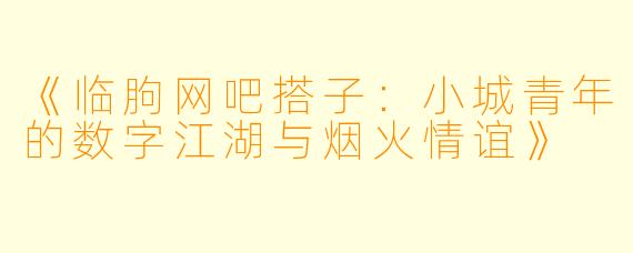 《临朐网吧搭子：小城青年的数字江湖与烟火情谊》
