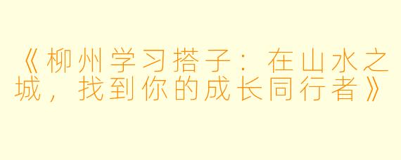 《柳州学习搭子：在山水之城，找到你的成长同行者》