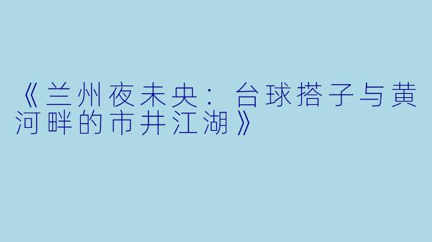 《兰州夜未央：台球搭子与黄河畔的市井江湖》