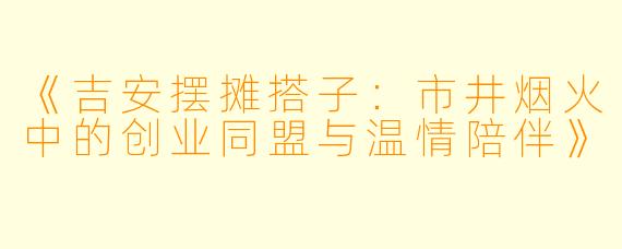 《吉安摆摊搭子：市井烟火中的创业同盟与温情陪伴》