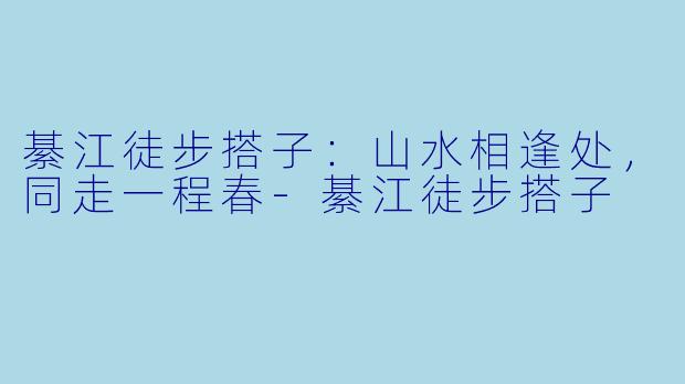 綦江徒步搭子：山水相逢处，同走一程春-綦江徒步搭子