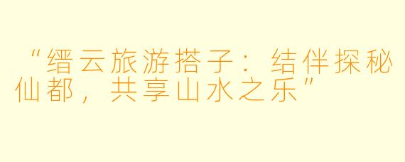 “缙云旅游搭子：结伴探秘仙都，共享山水之乐”