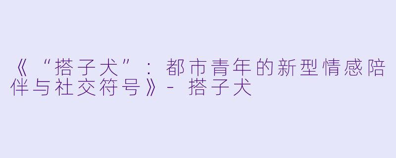 《“搭子犬”：都市青年的新型情感陪伴与社交符号》-搭子犬