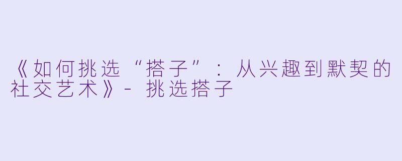 《如何挑选“搭子”：从兴趣到默契的社交艺术》-挑选搭子