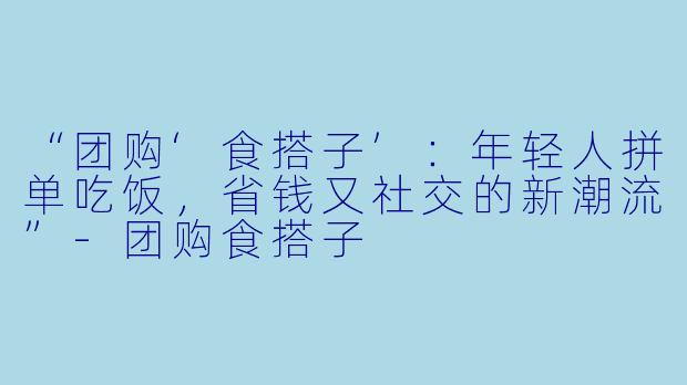 “团购‘食搭子’：年轻人拼单吃饭，省钱又社交的新潮流”-团购食搭子