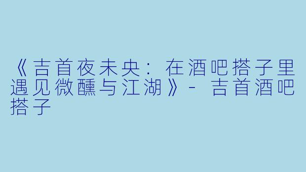 《吉首夜未央：在酒吧搭子里遇见微醺与江湖》-吉首酒吧搭子