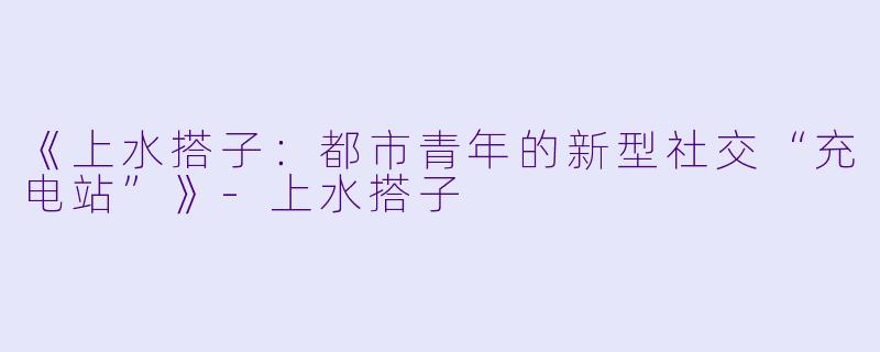 《上水搭子：都市青年的新型社交“充电站”》-上水搭子