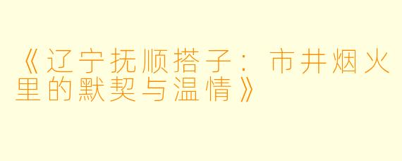 《辽宁抚顺搭子：市井烟火里的默契与温情》