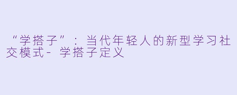 “学搭子”：当代年轻人的新型学习社交模式-学搭子定义