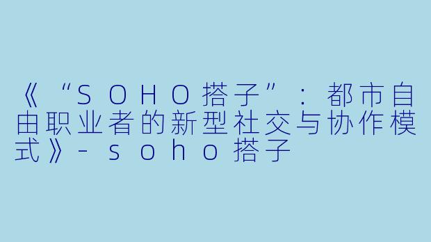 《“SOHO搭子”：都市自由职业者的新型社交与协作模式》-soho搭子