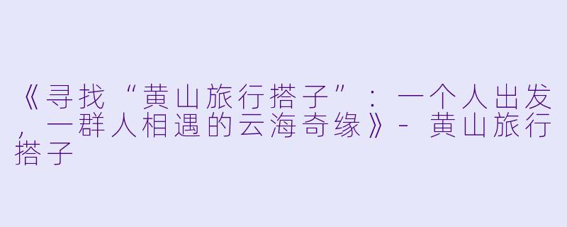 《寻找“黄山旅行搭子”：一个人出发，一群人相遇的云海奇缘》-黄山旅行搭子