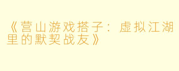 《营山游戏搭子：虚拟江湖里的默契战友》
