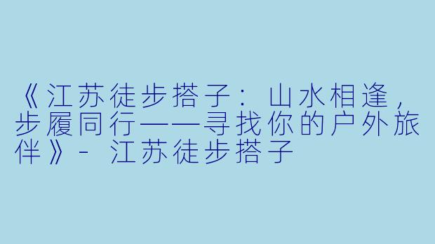 《江苏徒步搭子：山水相逢，步履同行——寻找你的户外旅伴》-江苏徒步搭子