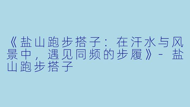 《盐山跑步搭子：在汗水与风景中，遇见同频的步履》-盐山跑步搭子