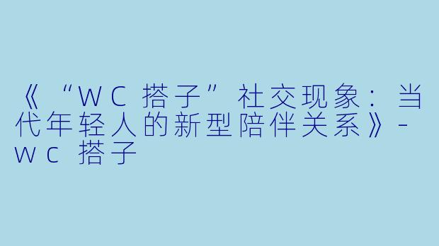 《“WC搭子”社交现象：当代年轻人的新型陪伴关系》-wc搭子