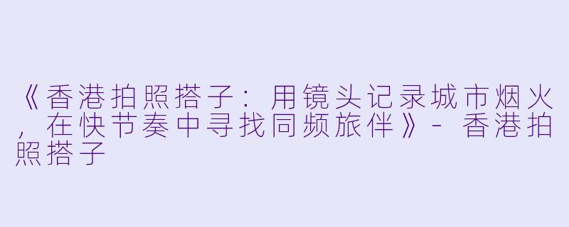 《香港拍照搭子：用镜头记录城市烟火，在快节奏中寻找同频旅伴》-香港拍照搭子
