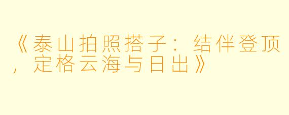 《泰山拍照搭子：结伴登顶，定格云海与日出》