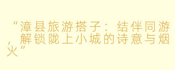 “漳县旅游搭子：结伴同游，解锁陇上小城的诗意与烟火”