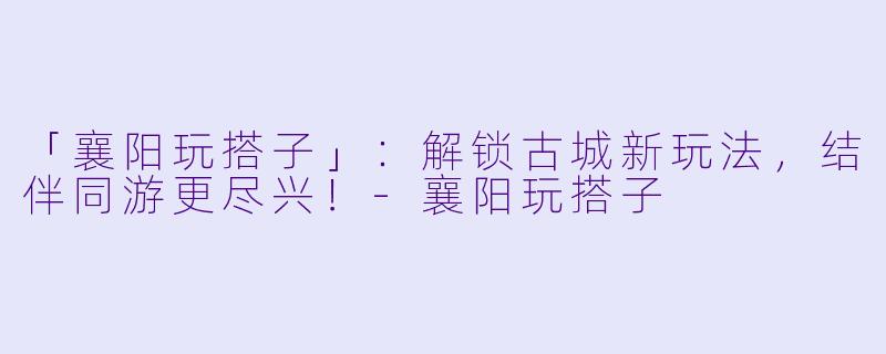 「襄阳玩搭子」：解锁古城新玩法，结伴同游更尽兴！-襄阳玩搭子