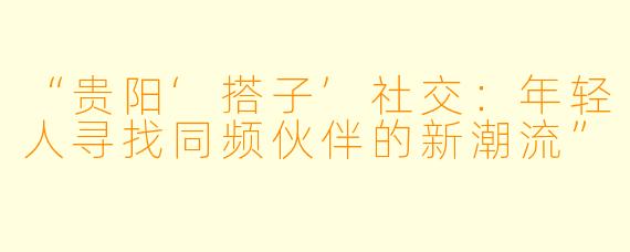 “贵阳‘搭子’社交：年轻人寻找同频伙伴的新潮流”