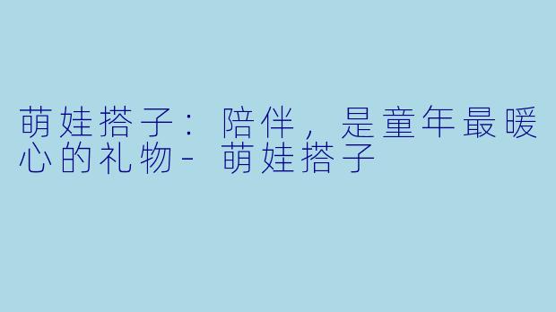萌娃搭子：陪伴，是童年最暖心的礼物-萌娃搭子