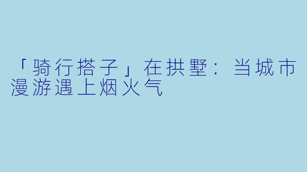 「骑行搭子」在拱墅：当城市漫游遇上烟火气