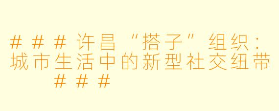 ###许昌“搭子”组织：城市生活中的新型社交纽带

###